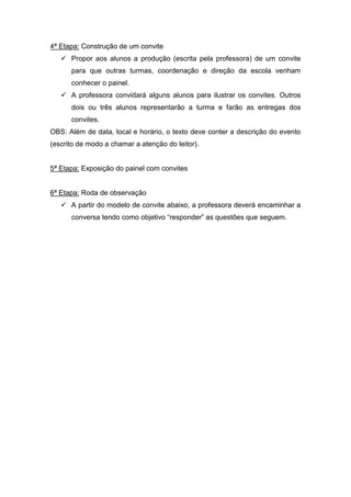 4ª Etapa: Construção de um convite
    Propor aos alunos a produção (escrita pela professora) de um convite
      para que outras turmas, coordenação e direção da escola venham
      conhecer o painel.
    A professora convidará alguns alunos para ilustrar os convites. Outros
      dois ou três alunos representarão a turma e farão as entregas dos
      convites.
OBS: Além de data, local e horário, o texto deve conter a descrição do evento
(escrito de modo a chamar a atenção do leitor).


5ª Etapa: Exposição do painel com convites


6ª Etapa: Roda de observação
    A partir do modelo de convite abaixo, a professora deverá encaminhar a
      conversa tendo como objetivo “responder” as questões que seguem.
 