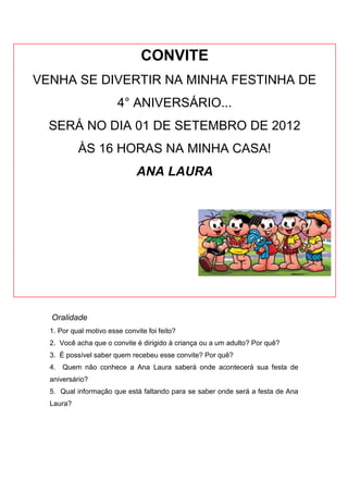 CONVITE
VENHA SE DIVERTIR NA MINHA FESTINHA DE
                        4° ANIVERSÁRIO...
  SERÁ NO DIA 01 DE SETEMBRO DE 2012
           ÀS 16 HORAS NA MINHA CASA!
                              ANA LAURA




  Oralidade
  1. Por qual motivo esse convite foi feito?
  2. Você acha que o convite é dirigido à criança ou a um adulto? Por quê?
  3. É possível saber quem recebeu esse convite? Por quê?
  4. Quem não conhece a Ana Laura saberá onde acontecerá sua festa de
  aniversário?
  5. Qual informação que está faltando para se saber onde será a festa de Ana
  Laura?
 