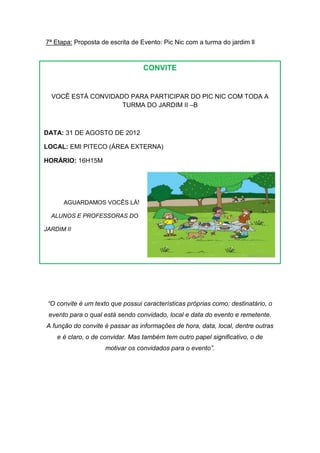 7ª Etapa: Proposta de escrita de Evento: Pic Nic com a turma do jardim ll



                                  CONVITE


  VOCÊ ESTÁ CONVIDADO PARA PARTICIPAR DO PIC NIC COM TODA A
                    TURMA DO JARDIM II –B



DATA: 31 DE AGOSTO DE 2012

LOCAL: EMI PITECO (ÁREA EXTERNA)

HORÁRIO: 16H15M




      AGUARDAMOS VOCÊS LÁ!

  ALUNOS E PROFESSORAS DO

JARDIM II




 “O convite é um texto que possui características próprias como: destinatário, o
 evento para o qual está sendo convidado, local e data do evento e remetente.
A função do convite é passar as informações de hora, data, local, dentre outras
    e é claro, o de convidar. Mas também tem outro papel significativo, o de
                     motivar os convidados para o evento”.
 