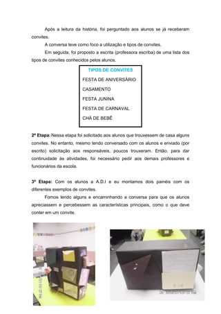Após a leitura da história, foi perguntado aos alunos se já receberam
convites.
      A conversa teve como foco a utilização e tipos de convites.
      Em seguida, foi proposto a escrita (professora escriba) de uma lista dos
tipos de convites conhecidos pelos alunos.

                            TIPOS DE CONVITES

                          FESTA DE ANIVERSÁRIO

                          CASAMENTO

                          FESTA JUNINA

                          FESTA DE CARNAVAL

                          CHÁ DE BEBÊ


2ª Etapa: Nessa etapa foi solicitado aos alunos que trouxessem de casa alguns
convites. No entanto, mesmo tendo conversado com os alunos e enviado (por
escrito) solicitação aos responsáveis, poucos trouxeram. Então, para dar
continuidade às atividades, foi necessário pedir aos demais professores e
funcionários da escola.


3ª Etapa: Com os alunos a A.D.I e eu montamos dois painéis com os
diferentes exemplos de convites.
      Fomos lendo alguns e encaminhando a conversa para que os alunos
apreciassem e percebessem as características principais, como o que deve
conter em um convite.
 
