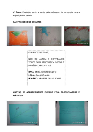 4ª Etapa: Produção, sendo a escrita pela professora, de um convite para a
exposição dos painéis.


ILUSTRAÇÕES DOS CONVITES




                 QUERIDOS COLEGAS,


                 NÓS     DO   JARDIM   ll   CONVIDAMOS
                 VOCÊS PARA APRECIAREM NOSSO S
                 PAINÉIS COM CONVITES.


                 DATA: 24 DE AGOSTO DE 2012
                 LOCAL: SALA DE AULA
                 HORÁRIO: A PARTIR DAS 15 HORAS




CARTÃO DE AGRADECIMENTO ENVIADO PELA COORDENADORA E
DIRETORA
 