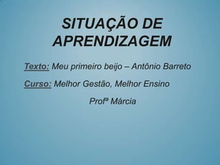 SITUAÇÃO DE
APRENDIZAGEM
Texto: Meu primeiro beijo – Antônio Barreto
Curso: Melhor Gestão, Melhor Ensino
Profª Márcia
 