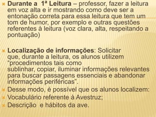  Durante a 1ª Leitura – professor, fazer a leitura
em voz alta e ir mostrando como deve ser a
entonação correta para essa leitura que tem um
tom de humor, por exemplo e outras questões
referentes à leitura (voz clara, alta, respeitando a
pontuação)
 Localização de informações: Solicitar
que, durante a leitura, os alunos utilizem
“procedimentos tais como
sublinhar, copiar, iluminar informações relevantes
para buscar passagens essenciais e abandonar
informações periféricas”.
 Desse modo, é possível que os alunos localizem:
 Vocabulário referente à Avestruz;
 Descrição e hábitos da ave.
 