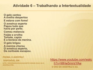 POEMA: O AVESTRUZ
DISPONÍVEL EM:
HTTP://DEVERSOEMVERSOS.BLOGSPOT.COM.BR/2012/10/O-
AVESTRUZ.HTML
O OVO DO AVESTRUZ E EU.
O galo cantou
A ovelha despertou
E estava com fome!
O avestruz esperto
Papou tudo que
havia por perto.
Comeu melancia
Feijão e ervilha
Tomate, capim
E a boneca da menina.
O galo brigou
A menina chorou
O avestruz esperto,
Da confusão escapou.
https://www.youtube.com/watc
h?v=MHw5nnrsYAw
Atividade 6 – Trabalhando a Intertextualidade
 