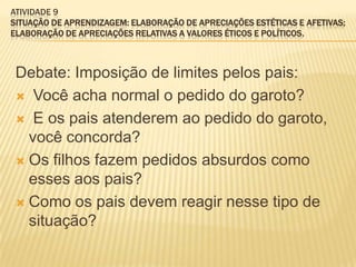 ATIVIDADE 9
SITUAÇÃO DE APRENDIZAGEM: ELABORAÇÃO DE APRECIAÇÕES ESTÉTICAS E AFETIVAS;
ELABORAÇÃO DE APRECIAÇÕES RELATIVAS A VALORES ÉTICOS E POLÍTICOS.
Debate: Imposição de limites pelos pais:
 Você acha normal o pedido do garoto?
 E os pais atenderem ao pedido do garoto,
você concorda?
 Os filhos fazem pedidos absurdos como
esses aos pais?
 Como os pais devem reagir nesse tipo de
situação?
 