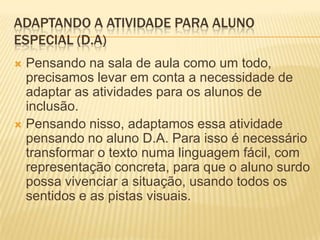 ADAPTANDO A ATIVIDADE PARA ALUNO
ESPECIAL (D.A)
 Pensando na sala de aula como um todo,
precisamos levar em conta a necessidade de
adaptar as atividades para os alunos de
inclusão.
 Pensando nisso, adaptamos essa atividade
pensando no aluno D.A. Para isso é necessário
transformar o texto numa linguagem fácil, com
representação concreta, para que o aluno surdo
possa vivenciar a situação, usando todos os
sentidos e as pistas visuais.
 