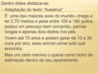 Dentro deles destaca-se:
 Adaptação do texto “Avestruz”
É uma das maiores aves do mundo- chega a
ter 2,70 metros e pesa entre 100 a 160 quilos,
possui um pescoço bem comprido, pernas
longas e apenas dois dedos nos pés.
Vivem até 70 anos e podem gerar de 10 a 30
ovos por ano, esse animal come tudo que
encontra.
Mas um certo menino o queria como bicho de
estimação dentro de seu apartamento.
 
