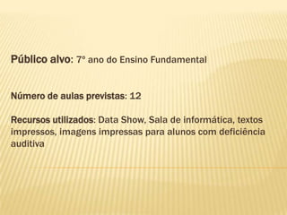 Público alvo: 7º ano do Ensino Fundamental
Número de aulas previstas: 12
Recursos utilizados: Data Show, Sala de informática, textos
impressos, imagens impressas para alunos com deficiência
auditiva
 