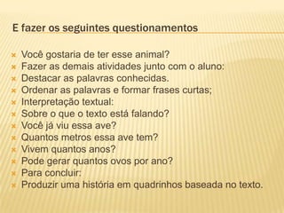 E fazer os seguintes questionamentos
 Você gostaria de ter esse animal?
 Fazer as demais atividades junto com o aluno:
 Destacar as palavras conhecidas.
 Ordenar as palavras e formar frases curtas;
 Interpretação textual:
 Sobre o que o texto está falando?
 Você já viu essa ave?
 Quantos metros essa ave tem?
 Vivem quantos anos?
 Pode gerar quantos ovos por ano?
 Para concluir:
 Produzir uma história em quadrinhos baseada no texto.
 
