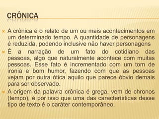 CRÔNICA
 A crônica é o relato de um ou mais acontecimentos em
um determinado tempo. A quantidade de personagens
é reduzida, podendo inclusive não haver personagens
 É a narração de um fato do cotidiano das
pessoas, algo que naturalmente acontece com muitas
pessoas. Esse fato é incrementado com um tom de
ironia e bom humor, fazendo com que as pessoas
vejam por outra ótica aquilo que parece óbvio demais
para ser observado.
 A origem da palavra crônica é grega, vem de chronos
(tempo), é por isso que uma das características desse
tipo de texto é o caráter contemporâneo.
 