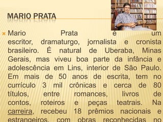 MARIO PRATA
 Mario Prata é um
escritor, dramaturgo, jornalista e cronista
brasileiro. É natural de Uberaba, Minas
Gerais, mas viveu boa parte da infância e
adolescência em Lins, interior de São Paulo.
Em mais de 50 anos de escrita, tem no
currículo 3 mil crônicas e cerca de 80
títulos, entre romances, livros de
contos, roteiros e peças teatrais. Na
carreira, recebeu 18 prêmios nacionais e
 