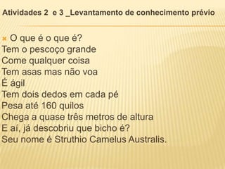  O que é o que é?
Tem o pescoço grande
Come qualquer coisa
Tem asas mas não voa
É ágil
Tem dois dedos em cada pé
Pesa até 160 quilos
Chega a quase três metros de altura
E aí, já descobriu que bicho é?
Seu nome é Struthio Camelus Australis.
Atividades 2 e 3 _Levantamento de conhecimento prévio
 
