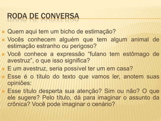 RODA DE CONVERSA
 Quem aqui tem um bicho de estimação?
 Vocês conhecem alguém que tem algum animal de
estimação estranho ou perigoso?
 Você conhece a expressão “fulano tem estômago de
avestruz”, o que isso significa?
 E um avestruz, seria possível ter um em casa?
 Esse é o título do texto que vamos ler, anotem suas
opiniões:
 Esse título desperta sua atenção? Sim ou não? O que
ele sugere? Pelo título, dá para imaginar o assunto da
crônica? Você pode imaginar o cenário?
 