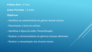 Público Alvo - 9º ano
Aulas Previstas – 6 aulas
Objetivos-
- Identificar as características do gênero textual crônica;
- Reconhecer o tema da crônica;
- Identificar a figura de estilo: Personificação;
- Realizar a intertextualidade de gêneros textuais diferentes;
- Realizar a interpretação dos diversos textos;
 