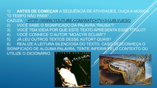 1) ANTES DE COMEÇAR A SEQUÊNCIA DE ATIVIDADES, OUÇA A MÚSICA
"O TEMPO NÃO PARA" -
CAZUZA HTTP://WWW.YOUTUBE.COM/WATCH?V=3-UJ8LVUESO
2) VOCÊ SABE O SIGNIFICADO DA PALAVRA “PAUSA”?
3) VOCÊ TEM IDEIA POR QUE ESTE TEXTO APRESENTA ESSE TÍTULO?
4) VOCÊ CONHECE O AUTOR “MOACYR SCLIAR”?
5) JÁ LEU OUTROS TEXTOS DESSE AUTOR? QUAIS?
6) REALIZE A LEITURA SILENCIOSA DO TEXTO. CASO DESCONHEÇA O
SIGNIFICADO DE ALGUMA PALAVRA, TENTE INFERIR PELO CONTEXTO OU
UTILIZE O DICIONÁRIO.
 