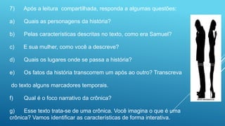 7) Após a leitura compartilhada, responda a algumas questões:
a) Quais as personagens da história?
b) Pelas características descritas no texto, como era Samuel?
c) E sua mulher, como você a descreve?
d) Quais os lugares onde se passa a história?
e) Os fatos da história transcorrem um após ao outro? Transcreva
do texto alguns marcadores temporais.
f) Qual é o foco narrativo da crônica?
g) Esse texto trata-se de uma crônica. Você imagina o que é uma
crônica? Vamos identificar as características de forma interativa.
 