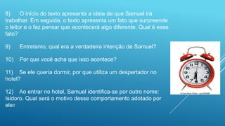 8) O início do texto apresenta a ideia de que Samuel irá
trabalhar. Em seguida, o texto apresenta um fato que surpreende
o leitor e o faz pensar que acontecerá algo diferente. Qual é esse
fato?
9) Entretanto, qual era a verdadeira intenção de Samuel?
10) Por que você acha que isso acontece?
11) Se ele queria dormir, por que utiliza um despertador no
hotel?
12) Ao entrar no hotel, Samuel identifica-se por outro nome:
Isidoro. Qual será o motivo desse comportamento adotado por
ele?
 