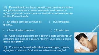 14) Personificação é a figura de estilo que consiste em atribuir
a objetos inanimados ou seres irracionais sentimentos ou
ações próprias de seres humanos. Assinale as alternativas que
contêm Personificação:
( ) A cidade começou a mover-se. ( ) Os jornaleiros
gritando.
( ) Samuel saltou da cama. ( ) A noite caía.
15) Antes de Samuel começar a dormir, o texto apresenta um
parágrafo com apenas a palavra “dormir”. Qual será o porquê
desse parágrafo?
16) O sonho de Samuel está relacionado a brigas, correria,
agitações e natureza. Qual será o motivo dessa relação?
 