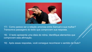17) Como parece ser a relação amorosa entre Samuel e sua mulher?
Transcreva passagens do texto que comprovem sua resposta.
18) O texto apresenta uma ideia de rotina. Identifique elementos que
comprovem esta afirmação.
19) Após essas respostas, você consegue reconhecer o sentido do título?
 