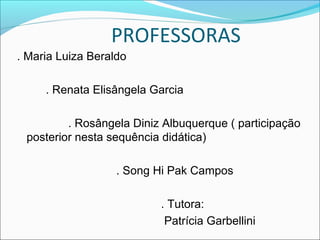 PROFESSORAS
. Maria Luiza Beraldo
. Renata Elisângela Garcia
. Rosângela Diniz Albuquerque ( participação
posterior nesta sequência didática)
. Song Hi Pak Campos
. Tutora:
Patrícia Garbellini
 