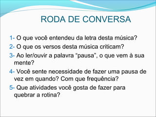 RODA DE CONVERSA
1- O que você entendeu da letra desta música?
2- O que os versos desta música criticam?
3- Ao ler/ouvir a palavra “pausa”, o que vem à sua
mente?
4- Você sente necessidade de fazer uma pausa de
vez em quando? Com que frequência?
5- Que atividades você gosta de fazer para
quebrar a rotina?
 