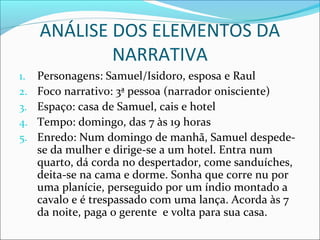 ANÁLISE DOS ELEMENTOS DA
NARRATIVA
1. Personagens: Samuel/Isidoro, esposa e Raul
2. Foco narrativo: 3ª pessoa (narrador onisciente)
3. Espaço: casa de Samuel, cais e hotel
4. Tempo: domingo, das 7 às 19 horas
5. Enredo: Num domingo de manhã, Samuel despede-
se da mulher e dirige-se a um hotel. Entra num
quarto, dá corda no despertador, come sanduíches,
deita-se na cama e dorme. Sonha que corre nu por
uma planície, perseguido por um índio montado a
cavalo e é trespassado com uma lança. Acorda às 7
da noite, paga o gerente e volta para sua casa.
 