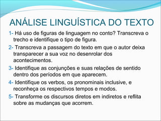 ANÁLISE LINGUÍSTICA DO TEXTO
1- Há uso de figuras de linguagem no conto? Transcreva o
trecho e identifique o tipo de figura.
2- Transcreva a passagem do texto em que o autor deixa
transparecer a sua voz no desenrolar dos
acontecimentos.
3- Identifique as conjunções e suas relações de sentido
dentro dos períodos em que aparecem.
4- Identifique os verbos, os pronominais inclusive, e
reconheça os respectivos tempos e modos.
5- Transforme os discursos diretos em indiretos e reflita
sobre as mudanças que acorrem.
 