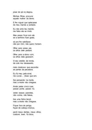 pisar de pé no degrau.
Minhas filhas, procurei
aquela mulher do demo.
E lhe roguei que aplacasse
de meu marido a vontade.
Eu não amo teu marido,
me falou ela se rindo.
Mas posso ficar com ele
se a senhora fizer gosto,
só pra lhe satisfazer,
não por mim, não quero homem.
Olhei para vosso pai,
os olhos dele pediam.
Olhei para a dona ruim,
os olhos dela gozavam.
O seu vestido de renda,
de colo mui devassado,
mais mostrava que escondia
as partes da pecadora.
Eu fiz meu pelo-sinal,
me curvei… disse que sim.
Sai pensando na morte,
mas a morte não chegava.
Andei pelas cinco ruas,
passei ponte, passei rio,
visitei vossos parentes,
não comia, não falava,
tive uma febre terçã,
mas a morte não chegava.
Fiquei fora de perigo,
fiquei de cabeça branca,
perdi meus dentes, meus olhos,
costurei, lavei, fiz doce,
 