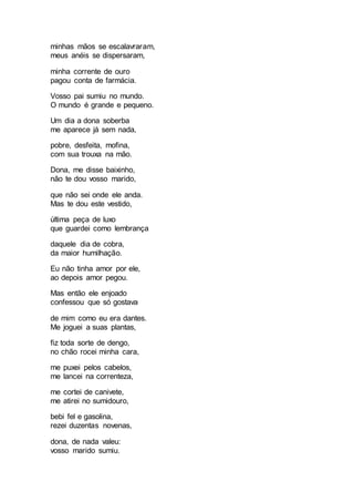 minhas mãos se escalavraram,
meus anéis se dispersaram,
minha corrente de ouro
pagou conta de farmácia.
Vosso pai sumiu no mundo.
O mundo é grande e pequeno.
Um dia a dona soberba
me aparece já sem nada,
pobre, desfeita, mofina,
com sua trouxa na mão.
Dona, me disse baixinho,
não te dou vosso marido,
que não sei onde ele anda.
Mas te dou este vestido,
última peça de luxo
que guardei como lembrança
daquele dia de cobra,
da maior humilhação.
Eu não tinha amor por ele,
ao depois amor pegou.
Mas então ele enjoado
confessou que só gostava
de mim como eu era dantes.
Me joguei a suas plantas,
fiz toda sorte de dengo,
no chão rocei minha cara,
me puxei pelos cabelos,
me lancei na correnteza,
me cortei de canivete,
me atirei no sumidouro,
bebi fel e gasolina,
rezei duzentas novenas,
dona, de nada valeu:
vosso marido sumiu.
 