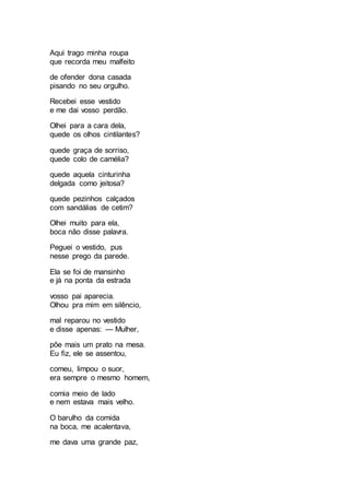 Aqui trago minha roupa
que recorda meu malfeito
de ofender dona casada
pisando no seu orgulho.
Recebei esse vestido
e me dai vosso perdão.
Olhei para a cara dela,
quede os olhos cintilantes?
quede graça de sorriso,
quede colo de camélia?
quede aquela cinturinha
delgada como jeitosa?
quede pezinhos calçados
com sandálias de cetim?
Olhei muito para ela,
boca não disse palavra.
Peguei o vestido, pus
nesse prego da parede.
Ela se foi de mansinho
e já na ponta da estrada
vosso pai aparecia.
Olhou pra mim em silêncio,
mal reparou no vestido
e disse apenas: — Mulher,
põe mais um prato na mesa.
Eu fiz, ele se assentou,
comeu, limpou o suor,
era sempre o mesmo homem,
comia meio de lado
e nem estava mais velho.
O barulho da comida
na boca, me acalentava,
me dava uma grande paz,
 