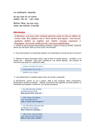 um sentimento esquisito
de que tudo foi um sonho,
vestido não há… nem nada.
Minhas filhas, eis que ouço
vosso pai subindo a escada.
Atividades
A literatura, nos seus mais variados gêneros, pode ou não se utilizar da
norma culta. Seu objetivo não é “ficar dentro das regras”, mas buscar
qualquer dialeto ou registro que melhor consiga expressar a
linguagem do mundo criado por ela, com seus significados.
1 – A partir do que foi exposto sobre literatura e relendo o poema “O Caso do Vestido”, é possível
afirmar que não fazem parte da norma culta? Cite exemplos.
2 – Que outras palavras ou expressões poderiam ser substituídas por essas que você encontrou?
3 – Relendo os versos destacados abaixo, diga se estão no sentido figurado – conotativo, ou no
sentido real – denotativo. Caso você considere-os nos sentido figurado, não esqueça de
mencionar qual pode ser o significado deles.
“...chorou no prato da carne...”
“...andei pelas cinco ruas...”
“...beberia seu sobejo...”
4 - Leia atentamente as questões abaixo antes de começar a responder.
a) Normalmente quando se usa a palavra mas é para expressar ideias contrastantes,
pensamentos opostos e restritivos. Observe os excertos e dê sugestões de outras palavras ou
expressões que poderiam substituí-la, com sentido equivalente.
“...Eu não amo teu marido,
me falou ela se rindo.
Mas posso ficar com ele...”
“...não comia, não falava,
tive uma febre terçã,
mas a morte não chegava...”
“...Eu não tinha amor por ele,
ao depois amor pegou.
Mas então ele enjoado...”
“...não te dou vosso marido,
que não sei onde ele anda.
Mas te dou este vestido...”
 
