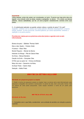 Importante
Várias palavras juntas não podem ser consideradas um texto. É preciso que haja entre elas uma
ligação, uma conexão entre as ideias, orações e parágrafos ou versos. É o correto uso dessas
palavras, desses conectivos, que faz um texto progredir estabelecendo sentidos entre suas
partes.
5 – A substituição realizada na questão anterior alterou o sentido do verso? Por quê?
Sugestão: comentar com os alunos que muitas palavras diferentes desempenham a mesma
função, portanto, na hora da escrita, substituir palavras por outras equivalentes evitando a
repetição é um ponto positivo.
Providenciar cópias para as próximas aulas dos textos e agendar aula na sala
informatizada.
Boneca de pano – Zelândia Thomazi Bartti
Dois e dois: Quatro – Ferreira Gullar
A boneca – Olavo Bilac
Mundo Pequeno – Manoel de Barros
Interiores do Musgo – Rita de Cássia Alves
Os Sinos – Manuel Bandeira
Canção do Exílio – Gonçalves Dias
O Filho que eu quero ter – Vinícius de Moraes
Meus oito anos – Cassemiro de Abreu
As Duas Flores – Castro Alves
Sedução – Adélia Prado
### FIM DA SÉTIMA AULA ###
Atividade em pequenos grupos ou duplas
1 - Dividir a turma em pequenos grupos ou duplas; levar os alunos até a sala informatizada para
pesquisar a biografia dos autores e acrescentar no painel da sala, bem como pelo menos mais
um poema de cada poeta pesquisado. Cada equipe receberá o nome de um poeta para
pesquisar.
### FIM DA OITAVA AULA ###
Atividade de Revisão
1 – Complete com o que falta, construindo uma unidade de sentido em relação a poema
e poesia.
 