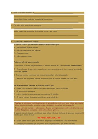 a- Pode-se dizer que Poesia é ___________________________________________
_______________________________________________________________________
e que ela pode ser pode ser encontrada textos como_____________________________
_______________________________________________________________________.
b- Por outro lado, entende-se por poema___________________________________
_________________________________________________________________
e eles podem se apresentar de diversas formas, tais como:________________________
_______________________________________________________________________
2 – Assinale a alternativa correta:
É correto afirmar que os versos brancos são aquelesque:
A – São menores que os demais.
B – São os mais longos dos poemas.
C – Possuem rimas.
D – Não possuem rimas.
Podemos afirmar que rimas são:
A – Palavras que tem obrigatoriamente a mesma terminação, como palhaço eestardalhaço
B – A semelhança de sons entre as palavras, sem necessariamente ter a mesma terminação,
como céu e papel.
C- Poemas escritos com rimas são os que representam o tempo passado.
D – As rimas em um poema sempre acontecem com as últimas palavras de cada verso.
Em se tratando de estrofes, é possível afirmar que:
A – Todos os poemas são divididos em estrofes em pelo menos 2 estrofes.
B - É um conjunto de versos.
C - Não é correto construir poemas com mais de 10 estrofes.
D – O menor número de versos admitido em uma estrofe é 4.
Realizar a atividade individualmente, de preferência, entregar uma cópia para cada
aluno que deverá colar no caderno para possíveis consultas, se necessário.
Trocar entre os alunos as atividades e fazer a correção oral, envolvendo a turma para
melhor fixação do conteúdo e entendimento do gênero.
O restante da aula deverá ser utilizado para leitura individual de livros de poemas, previamente
trazidos para a sala de aula.
### FIM DA NONA AULA ###
1 – Dividir a sala em equipes, as mesmas da pesquisa realizada na sala informatizada;
2 – Entregar para cada equipe um poema do autor pesquisado, que deverá ser lido,
 