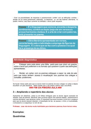 - Ouvir as possibilidades de respostas e posteriormente conferir com as definições corretas -
através de um cartaz previamente elaborado, no datashow, ou em não havendo alternativa, no
quadro mesmo; caso fique somente na oralidade o aluno pode esquecer.
Poesia – É a linguagem que comove,encanta e desperta
sentimentos,confere ao texto (seja ele em versosou
prosa)harmonia e beleza.É a arte de criar com palavras,
está presente no poema.
Poema – Obra literária apresentada em versos,
caracterizada pela criatividadee emprego de figuras de
linguagem. É a obra que se faz com a poesia e na qual
há a presença do eu-lírico,
Atividade diagnóstica
 Entregar para cada aluno uma folha, pedir para que criem um poema,
sobre o tema que preferirem e no formato que quiserem a partir das definições
apresentadas.
 Montar um cartaz com os poemas entregues e expor na sala de aula
para que todos tenham acesso à visualização dos poemas dos colegas e
consultas posteriores.
Se houver tempo pedir para que os alunos leiam os poemas de seus colegas no cartaz e depois
escolham um para declamar. Nada impede que o seu próprio poema seja o escolhido.
### FIM DA PIMEIRA AULA ###
3 – Ampliando o repertório dos alunos
Apresentar em datashow, cartaz ou em folhas entregues para os alunos alguns exemplos de
variados tipos de poemas. Declamar para os alunos alguns dos poemas levados, posteriormente
solicitar voluntários para declamar outros. É importante que esse momento inicie com o professor
para que os alunos possam observar a impostação da voz, as pausas, o ritmo, a musicalidade,
o entusiasmo e a segurança no tom de voz.
Professor, caso não tenha muita habilidade para declamar poemas, favor treinar antes.
Exemplos:
Quadrinhas
 