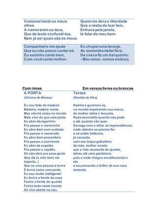 Costumeitanto os meus
olhos
A namorarem os teus,
Que de tanto confundi-los,
Nem já sei quais são os meus.
Quem me dera a liberdade
Que a réstia do luar tem,
Entrava pela janela,
Ia falar do meu bem.
Companheiro me ajude
Que eu não posso cantarsó.
Eu sozinho canto bem,
Com você canto melhor.
Eu chupeiuma laranja,
As sementesdeiteifora.
Da casca fiz um barquinho:
- Meu amor,vamos embora
Com rimas Em versos livres ou brancos
A PORTA
(Vinicius de Moraes)
Eu sou feita de madeira
Madeira, matéria morta
Mas não há coisa no mundo
Mais viva do que uma porta.
Eu abro devagarinho
Pra passar o menininho
Eu abro bem com cuidado
Pra passar o namorado
Eu abro bem prazenteira
Pra passar a cozinheira
Eu abro de supetão
Pra passar o capitão.
Só não abro pra essa gente
Que diz (a mim bem me
importa...)
Que se uma pessoa é burra
É burra como uma porta.
Eu sou muito inteligente!
Eu fecho a frente da casa
Fecho a frente do quartel
Fecho tudo neste mundo
Só vivo aberta no céu.
Tereza
(Rosilda da Silva)
Rainha e guerreira és,
no mundo impetrando sua marca,
de mulher sábia e fecunda.
Reza escondido quando não pode
e até quando não quer.
Esmaga com o olhar as imprevidências
noite adentro se preciso for
e só então balbucia,
já cansada,
com seu toque galhofeiro
de mãe, mulher amada
que a vida necessita de ajustes,
talvez até uma gambiarra,
pois a noite chegou envelhecendo o
dia
e escurecendo o brilho de sua casa
asseada.
 