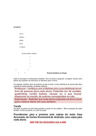 INVERNO
chuva
fininha,
molha
bobo
e criança
Só não molha velhinha
!
!
!
!
! !
! ! Poema Cinético ou Visual
Após os exemplos é interessante conversar com os alunos e perguntar se alguém lembra outro
poema que gostaria de mencionar ou declamar para a turma.
Em seguida, distribuir livros de poemas na sala ou levar os até a biblioteca da escola para fazer
a leitura de outros poemas de autores diversos.
Professor – verifiquecom a bibliotecária a possibilidade deum
livro de poemas para cada aluno. Podendo ser de sonetos,
quadrinhas, cordel, haikais, visuais, ou o que houver
disponível na escola, de autores consagrados ou não.
Importante– Solicitar que cada aluno empreste um livro e leve
para a leitura diária em casa também.
Tarefa
Escolher um poema do qual tenha gostado e copiar em seu caderno. Não se esqueça de copiar
também o título do poema e o nome do poeta.
Providenciar para a próxima aula cópias do texto Casa
Arrumada, de Carlos Drummond de Andrade, uma cópia para
cada aluno.
### FIM DA SEGUNDA AULA ###
 