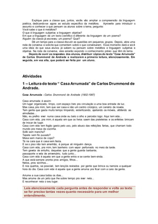Explique para a classe que, juntos, vocês vão ampliar a compreensão da linguagem
poética, dedicando-se agora ao estudo específico da metáfora. Aproveite para introduzir o
assunto e conhecer o que pensam os alunos sobre o tema, pergunte:
Você sabe o que é metáfora?
O que é linguagem subjetiva e linguagem objetiva?
Em que a linguagem de um texto científico é diferente da linguagem de um poema?
Alguém da classe já escreveu um poema? Qual?
Dê um tempo para a classe discutir as questões em pequenos grupos. Depois, abra uma
roda de conversa e solicite que comentem sobre o que conversaram. Esse momento dará a você
uma ideia do que seus alunos já sabem ou pensam sobre metáfora e linguagem subjetiva e
objetiva. Na roda de conversa, eles estarão expondo o conhecimento prévio que têm do tema.
Depois de ouvir as respostas dos alunos, distribuir cópias do texto “Casa Arrumada”
de Carlos Drummond de Andrade e realizarem a primeira leitura, silenciosamente. Em
seguida, em voz alta, que poderá ser feita por um aluno.
Atividades
1 – Leitura do texto “ Casa Arrumada” de Carlos Drummond de
Andrade.
Casa Arrumada - Carlos Drummond de Andrade (1902-1987)
Casa arrumada é assim:
Um lugar organizado, limpo, com espaço livre pra circulação e uma boa entrada de luz.
Mas casa, pra mim, tem que ser casa e não um centro cirúrgico, um cenário de novela.
Tem gente que gasta muito tempo limpando, esterilizando, ajeitando os móveis, afofando as
almofadas...
Não, eu prefiro viver numa casa onde eu bato o olho e percebo logo: Aqui tem vida...
Casa com vida, pra mim, é aquela em que os livros saem das prateleiras e os enfeites brincam
de trocar de lugar.
Casa com vida tem fogão gasto pelo uso, pelo abuso das refeições fartas, que chamam todo
mundo pra mesa da cozinha.
Sofá sem mancha?
Tapete sem fio puxado?
Mesa sem marca de copo?
Tá na cara que é casa sem festa.
E se o piso não tem arranhão, é porque ali ninguém dança.
Casa com vida, pra mim, tem banheiro com vapor perfumado no meio da tarde.
Tem gaveta de entulho, daquelas que a gente guarda barbante,
passaporte e vela de aniversário, tudo junto...
Casa com vida é aquela em que a gente entra e se sente bem-vinda.
A que está sempre pronta pros amigos, filhos...
Netos, pros vizinhos...
E nos quartos, se possível, tem lençóis revirados por gente que brinca ou namora a qualquer
hora do dia. Casa com vida é aquela que a gente arruma pra ficar com a cara da gente.
Arrume a sua casa todos os dias...
Mas arrume de um jeito que lhe sobre tempo pra viver nela...
E reconhecer nela o seu lugar.
Leia atenciosamente cada pergunta antes de responder e volte ao texto
se for preciso tantas vezes quanto necessário para um melhor
entendimento.
 