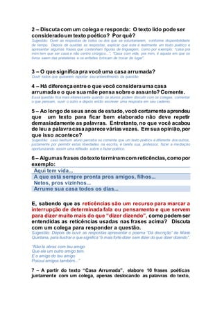 2 – Discuta com um colega e responda: O texto lido pode ser
consideradoum texto poético? Por quê?
Sugestão: Ouvir as respostas de todos ou dos que se voluntariarem, conforme disponibilidade
de tempo. Depois de ouvidas as respostas, explicar que este é realmente um texto poético e
apresentar algumas frases que contenham figuras de linguagem, como por exemplo: “casa pra
mim tem que ser casa e não centro cirúrgico...”, “Casa com vida, pra mim, é aquela em que os
livros saem das prateleiras e os enfeites brincam de trocar de lugar”.
3 – O que significa pra você uma casa arrumada?
Ouvir todos que quiserem reportar seu entendimento da questão.
4 – Há diferençaentre o que você considerauma casa
arrumadae o que sua mãe pensa sobre o assunto? Comente.
Essa questão fica mais interessante quando os alunos podem discutir com os colegas, comentar
o que pensam, ouvir o outro e depois então escrever uma resposta em seu caderno.
5 – Ao longo de seus anos de estudo,você certamente aprendeu
que um texto para ficar bem elaborado não deve repetir
demasiadamente as palavras. Entretanto, no que você acabou
de leu a palavracasaaparece váriasvezes. Em sua opinião,por
que isso acontece?
Sugestão: caso nenhum aluno perceba ou comente que um texto poético é diferente dos outros,
justamente por permitir estas liberdades na escrita, é tarefa sua, professor, fazer a mediação
oportunizando assim uma reflexão sobre o fazer poético.
6 – Algumas frases dotexto terminamcom reticências,comopor
exemplo:
Aqui tem vida...
A que está sempre pronta pros amigos, filhos...
Netos, pros vizinhos...
Arrume sua casa todos os dias...
E, sabendo que as reticências são um recurso para marcar a
interrupção de determinada fala ou pensamento e que servem
para dizer muito mais do que “dizer dizendo”, como podem ser
entendidas as reticências usadas nas frases acima? Discuta
com um colega para responder a questão.
Sugestão: Depois de ouvir as respostas apresentar o poema “Dá discrição” de Mário
Quintana, para ilustrar o que significa “é mais forte dizer sem dizer do que dizer dizendo”.
“Não te abras com teu amigo
Que ele um outro amigo tem.
E o amigo do teu amigo
Possui amigos também...”
7 – A partir do texto “Casa Arrumada”, elabore 10 frases poéticas
juntamente com um colega, apenas deslocando as palavras do texto,
 
