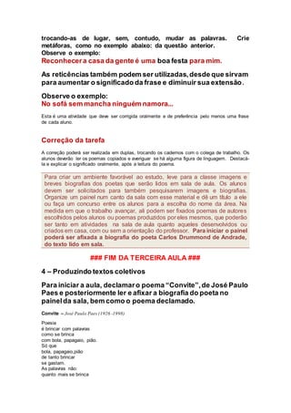 trocando-as de lugar, sem, contudo, mudar as palavras. Crie
metáforas, como no exemplo abaixo: da questão anterior.
Observe o exemplo:
Reconhecera casa da gente é uma boa festa para mim.
As reticências também podem ser utilizadas,desde que sirvam
para aumentar o significado da frase e diminuir sua extensão.
Observe o exemplo:
No sofá sem mancha ninguém namora...
Esta é uma atividade que deve ser corrigida oralmente e de preferência pelo menos uma frase
de cada aluno.
Correção da tarefa
A correção poderá ser realizada em duplas, trocando os cadernos com o colega de trabalho. Os
alunos deverão ler os poemas copiados e averiguar se há alguma figura de linguagem. Destacá-
la e explicar o significado oralmente, após a leitura do poema.
### FIM DA TERCEIRA AULA ###
4 – Produzindo textos coletivos
Para iniciar a aula, declamaro poema “Convite”,de José Paulo
Paes e posteriormente ler e afixar a biografia do poeta no
painelda sala, bem como o poema declamado.
Convite – José Paulo Paes (1926 -1998)
Poesia
é brincar com palavras
como se brinca
com bola, papagaio, pião.
Só que
bola, papagaio,pião
de tanto brincar
se gastam.
As palavras não:
quanto mais se brinca
Para criar um ambiente favorável ao estudo, leve para a classe imagens e
breves biografias dos poetas que serão lidos em sala de aula. Os alunos
devem ser solicitados para também pesquisarem imagens e biografias.
Organize um painel num canto da sala com esse material e dê um título a ele
ou faça um concurso entre os alunos para a escolha do nome da área. Na
medida em que o trabalho avançar, ali podem ser fixados poemas de autores
escolhidos pelos alunos ou poemas produzidos por eles mesmos, que poderão
ser tanto em atividades na sala de aula quanto aqueles desenvolvidos ou
criados em casa, com ou sem a orientação do professor. Para iniciar o painel
poderá ser afixada a biografia do poeta Carlos Drummond de Andrade,
do texto lido em sala.
 