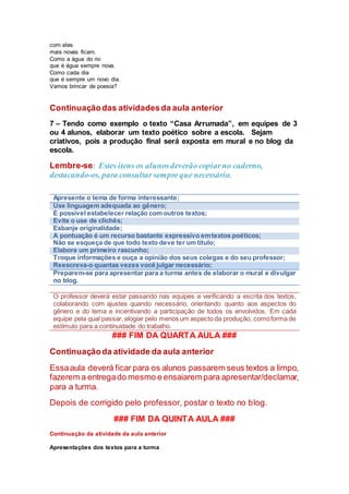com elas
mais novas ficam.
Como a água do rio
que é água sempre nova.
Como cada dia
que é sempre um novo dia.
Vamos brincar de poesia?
Continuaçãodas atividadesda aula anterior
7 – Tendo como exemplo o texto “Casa Arrumada”, em equipes de 3
ou 4 alunos, elaborar um texto poético sobre a escola. Sejam
criativos, pois a produção final será exposta em mural e no blog da
escola.
Lembre-se: Estes itens os alunosdeverão copiarno caderno,
destacando-os, para consultar sempreque necessário.
Apresente o tema de forma interessante;
Use linguagem adequada ao gênero;
É possível estabelecer relação com outros textos;
Evite o use de clichês;
Esbanje originalidade;
A pontuação é um recurso bastante expressivo emtextos poéticos;
Não se esqueça de que todo texto deve ter um título;
Elabore um primeiro rascunho;
Troque informações e ouça a opinião dos seus colegas e do seu professor;
Reescreva-o quantas vezes você julgar necessário;
Preparem-se para apresentar para a turma antes de elaborar o mural e divulgar
no blog.
O professor deverá estar passando nas equipes e verificando a escrita dos textos,
colaborando com ajustes quando necessário, orientando quanto aos aspectos do
gênero e do tema e incentivando a participação de todos os envolvidos. Em cada
equipe pela qual passar, elogiar pelo menos um aspecto da produção, comoforma de
estímulo para a continuidade do trabalho.
### FIM DA QUARTA AULA ###
Continuaçãoda atividade da aula anterior
Essaaula deverá ficar para os alunos passarem seus textos a limpo,
fazerem a entregado mesmo e ensaiarem para apresentar/declamar,
para a turma.
Depois de corrigido pelo professor, postar o texto no blog.
### FIM DA QUINTA AULA ###
Continuação da atividade da aula anterior
Apresentações dos textos para a turma
 