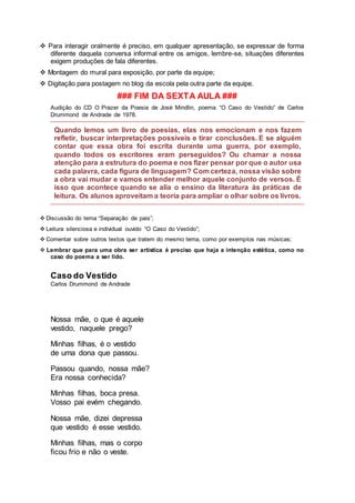  Para interagir oralmente é preciso, em qualquer apresentação, se expressar de forma
diferente daquela conversa informal entre os amigos, lembre-se, situações diferentes
exigem produções de fala diferentes.
 Montagem do mural para exposição, por parte da equipe;
 Digitação para postagem no blog da escola pela outra parte da equipe.
### FIM DA SEXTA AULA ###
Audição do CD O Prazer da Poesia de José Mindlin, poema “O Caso do Vestido” de Carlos
Drummond de Andrade de 1978.
Quando lemos um livro de poesias, elas nos emocionam e nos fazem
refletir, buscar interpretações possíveis e tirar conclusões. E se alguém
contar que essa obra foi escrita durante uma guerra, por exemplo,
quando todos os escritores eram perseguidos? Ou chamar a nossa
atenção para a estrutura do poema e nos fizer pensar por que o autor usa
cada palavra, cada figura de linguagem? Com certeza, nossa visão sobre
a obra vai mudar e vamos entender melhor aquele conjunto de versos. É
isso que acontece quando se alia o ensino da literatura às práticas de
leitura. Os alunos aproveitam a teoria para ampliar o olhar sobre os livros.
 Discussão do tema “Separação de pais”;
 Leitura silenciosa e individual ouvido “O Caso do Vestido”;
 Comentar sobre outros textos que tratem do mesmo tema, como por exemplos nas músicas;
 Lembrar que para uma obra ser artística é preciso que haja a intenção estética, como no
caso do poema a ser lido.
Caso do Vestido
Carlos Drummond de Andrade
Nossa mãe, o que é aquele
vestido, naquele prego?
Minhas filhas, é o vestido
de uma dona que passou.
Passou quando, nossa mãe?
Era nossa conhecida?
Minhas filhas, boca presa.
Vosso pai evém chegando.
Nossa mãe, dizei depressa
que vestido é esse vestido.
Minhas filhas, mas o corpo
ficou frio e não o veste.
 