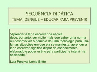 SEQUÊNCIA DIDÁTICATEMA: DENGUE – EDUCAR PARA PREVENIR “Aprender a ler e escrever na escola deve, portanto, ser muito mais que saber uma norma ou desenvolver o domínio de uma tecnologia para usá-la nas situações em que ela se manifesta: aprender a ler e escrever significa dispor do conhecimento elaborado e poder usá-lo para participar e intervir na sociedade.” Luiz Percival Leme Britto 