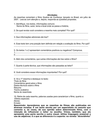 Atividades
As resenhas comentam o filme Quebra de Confiança, lançado no Brasil, em julho de
2007. Leia-as com atenção e, depois, responda as questões propostas.
1. Identifique, nos textos, informações comuns:
Nome do filme, autor, tema e local onde se passa a história.
2. De qual revista você considera a resenha mais completa? Por quê?
........................................................................................................................................
3. Que informações adicionais ela traz?
........................................................................................................................................
4. Esse texto tem uma posição bem definida em relação a avaliação do filme. Por quê?
........................................................................................................................................
5. Os textos 1 e 2 apresentam comentários positivos ou negativos? Comprove.
1......................................................................................................................................
2......................................................................................................................................
6. Além dos comentários, que outras informações ele traz sobre o filme?
........................................................................................................................................
7. Quanto à parte técnica, que informações são passadas ao leitor?
........................................................................................................................................
8. Você considera essas informações importantes? Por quê?
........................................................................................................................................
9. Vá a 1ª resenha e destaque no texto:
Título do filme
Comentários geral sobre o filme
Dados técnicos sobre o filme
Resumo
Trecho avaliativo
Nome do resenhista
10. Retire de cada resenha, palavras usadas para caracterizar o filme, quanto a:
Efeitos especiais:
Atores:
Enredo:
Resumindo: Aprendemos que as resenhas de filmes são publicadas em
diversas revistas. É um texto escrito por um especialista no assunto que
comenta e, às vezes, dá sua opinião sobre determinado filme, com a
intenção de influenciar o leitor na escolha. Vimos, também, que ela
apresenta uma parte escrita e outra visual. Utiliza linguagem acessível e
uso de adjetivos. E o que as diferencia é o suporte: na revista “Atrevidinha”
 