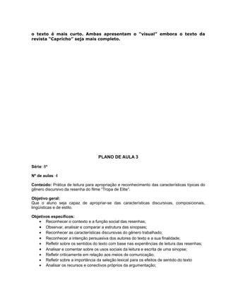 o texto é mais curto. Ambas apresentam o “visual” embora o texto da
revista “Capricho” seja mais completo.
PLANO DE AULA 3
Série: 8ª
Nº de aulas: 4
Conteúdo: Prática de leitura para apropriação e reconhecimento das características típicas do
gênero discursivo da resenha do filme “Tropa de Elite”.
Objetivo geral:
Que o aluno seja capaz de apropriar-se das características discursivas, composicionais,
lingüísticas e de estilo.
Objetivos específicos:
• Reconhecer o contexto e a função social das resenhas;
• Observar, analisar e comparar a estrutura das sinopses;
• Reconhecer as características discursivas do gênero trabalhado;
• Reconhecer a intenção persuasiva dos autores do texto e a sua finalidade;
• Refletir sobre os sentidos do texto com base nas experiências de leitura das resenhas;
• Analisar e comentar sobre os usos sociais da leitura e escrita de uma sinopse;
• Refletir criticamente em relação aos meios de comunicação;
• Refletir sobre a importância da seleção lexical para os efeitos de sentido do texto
• Analisar os recursos e conectivos próprios da argumentação;
 