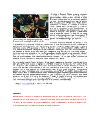 A história de Tropa de Elite se centra no esforço do
capitão Nascimento para deixar o Bope. Ele está para
ganhar um filho e não quer mais participar de ações
arriscadas. Precisa encontrar alguém que o substitua
na tropa. Os melhores candidatos são os novatos
Neto (Caio Junqueira) e André Matias (André Ramiro,
ex-bilheteiro de cinema que também é novato na
carreira de ator). O Bope aparece para os dois como
uma ilha de honestidade no meio da podridão da PM
convencional. Cada um dos dois aspirantes tem seus
méritos e limitações. Neto gosta da dureza militar,
mas é impetuoso demais, a ponto de às vezes
colocar os companheiros em risco desnecessário. É
um homem dividido. Cursa direito em uma faculdade
privada e esconde dos colegas que é policial.
O núcleo dramático formado por Matias e seus
colegas é um dos pontos mais polêmicos – e acertados – do filme. Os estudantes são críticos da violência
policial, mas condescendentes com os bandidos de quem compram drogas. Alguns fazem trabalho
voluntário em uma ONG que opera no Morro do Turano em virtual cumplicidade com o tráfico. O filme é
duro na sua caricatura dos "playboyzinhos" que sustentam a bandidagem, mais duro até do que no retrato
de bandidos e policiais. Estes têm clareza do papel brutal que lhes cabe na guerra das favelas. O
comprador de drogas, ao contrário, vive no inferno das boas intenções: escuda-se nas "passeatas pela paz"
para justificar suas contravenções hedonistas. "O usuário recreativo sabe que as drogas que ele compra
vêm de grupos armados que controlam comunidades carentes. Ele faz uma escolha consciente de
sustentar o crime. Não há como argumentar contra esse fato", diz Padilha.
Na exibição de Tropa de Elite no Festival do Rio de Janeiro, houve gente da platéia "torcendo" pelo Bope,
com gritos de "caveira, caveira" (o logotipo do batalhão é uma caveira atravessada por um punhal). Tropa
de Elite parece estar isolado entre duas formas de incompreensão: a patrulha ideológica e uma claque
difusa que, revoltada ou confusa com o cerco da criminalidade, acredita que o policial "justiceiro" é a
solução. Tropa de Elite, afinal, se vale de algumas convenções do filme policial americano – por exemplo, o
policial que vinga a morte do parceiro –, em que justiceiros como o "Dirty" Harry de Clint Eastwood têm uma
longa tradição. Mas há diferenças óbvias: nem o truculento vingador interpretado por Charles Bronson na
série Desejo de Matar ameaçaria empalar com um cabo de vassoura um garoto cujo único crime foi ter
aceito um par de tênis de presente dos traficantes. A torcida da caveira talvez seja mais um sintoma da
crise moral e institucional que ronda a segurança pública no Brasil. Há algo de profundamente errado em
uma sociedade que só aplaude sua polícia quando ela se comporta como o bandido.
<http:// www.veja.com.br > acesso em 28/10/07
Lembrete:
Nesta etapa, o professor vai explicar aos alunos, que ao final, os mesmos irão produzir uma
resenha de um filme selecionado e assistido por eles, seguindo critérios de censura (idade de
16 anos) e com exceção de filme pornográfico. Cada grupo assistirá ao filme de sua escolha
e extra-classe, para, na data combinada, produzir a resenha.
Os policiais novatos Neto e Matias carregam o cadáver
de um marginal: honestidade cercada de podridão
 