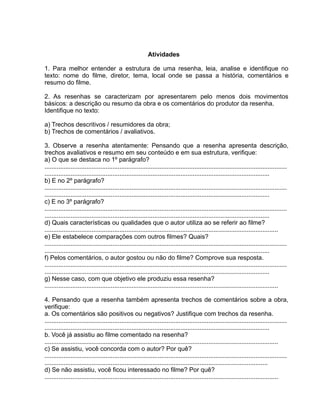 Atividades
1. Para melhor entender a estrutura de uma resenha, leia, analise e identifique no
texto: nome do filme, diretor, tema, local onde se passa a história, comentários e
resumo do filme.
2. As resenhas se caracterizam por apresentarem pelo menos dois movimentos
básicos: a descrição ou resumo da obra e os comentários do produtor da resenha.
Identifique no texto:
a) Trechos descritivos / resumidores da obra;
b) Trechos de comentários / avaliativos.
3. Observe a resenha atentamente: Pensando que a resenha apresenta descrição,
trechos avaliativos e resumo em seu conteúdo e em sua estrutura, verifique:
a) O que se destaca no 1º parágrafo?
...........................................................................................................................................
.................................................................................................................................
b) E no 2º parágrafo?
...........................................................................................................................................
.................................................................................................................................
c) E no 3º parágrafo?
...........................................................................................................................................
.................................................................................................................................
d) Quais características ou qualidades que o autor utiliza ao se referir ao filme?
......................................................................................................................................
e) Ele estabelece comparações com outros filmes? Quais?
...........................................................................................................................................
.................................................................................................................................
f) Pelos comentários, o autor gostou ou não do filme? Comprove sua resposta.
...........................................................................................................................................
.................................................................................................................................
g) Nesse caso, com que objetivo ele produziu essa resenha?
......................................................................................................................................
4. Pensando que a resenha também apresenta trechos de comentários sobre a obra,
verifique:
a. Os comentários são positivos ou negativos? Justifique com trechos da resenha.
...........................................................................................................................................
.................................................................................................................................
b. Você já assistiu ao filme comentado na resenha?
......................................................................................................................................
c) Se assistiu, você concorda com o autor? Por quê?
...........................................................................................................................................
................................................................................................................................
d) Se não assistiu, você ficou interessado no filme? Por quê?
......................................................................................................................................
 