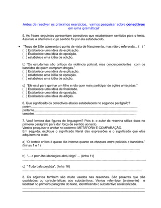 Antes de resolver os próximos exercícios, vamos pesquisar sobre conectivos
em uma gramática?
5. As frases seguintes apresentam conectivos que estabelecem sentidos para o texto.
Assinale a alternativa cujo sentido foi por ela estabelecido.
• “Tropa de Elite apresenta o ponto de vista de Nascimento, mas não o referenda... ( ) “
( ) Estabelece uma idéia de explicação.
( ) Estabelece uma idéia de oposição.
( ) estabelece uma idéia de adição.
b) “Os estudantes são críticos da violência policial, mas condescendentes com os
bandidos de quem compram drogas.”
( ) Estabelece uma idéia de explicação.
( ) estabelece uma idéia de oposição.
( ) estabelece uma idéia de adição.
c) “Ele está para ganhar um filho e não quer mais participar de ações arriscadas.”
( ) Estabelece uma idéia de finalidade.
( ) Estabelece uma idéia de oposição.
( ) Estabelece uma idéia de adição.
6. Que significado os conectivos abaixo estabelecem no segundo parágrafo?
porém.........................................................................................................................
portanto......................................................................................................................
também.....................................................................................................................
7. Você lembra das figuras de linguagem? Pois é, o autor da resenha utiliza duas no
primeiro parágrafo para dar força de sentido ao texto.
Vamos pesquisar e anotar no caderno: METÁFORA E COMPARAÇÃO.
Em seguida, explique o significado literal das expressões e o significado que elas
adquirem no texto.
a) “O tiroteio crítico é quase tão intenso quanto os choques entre policiais e bandidos.”
(linhas 1 e 1)
......................................................................................................................................
b) “... a patrulha ideológica abriu fogo” ... (linha 11)
.............................................................................................................................................
c) “ Tudo bala perdida”. (linha 16)
........................................................................................................................................
8. Os adjetivos também são muito usados nas resenhas. São palavras que dão
qualidades ou características aos substantivos. Vamos relembrar (oralmente) e
localizar no primeiro parágrafo do texto, identificando o substantivo caracterizado.
........................................................................................................................................................
........................................................................................................................................................
 