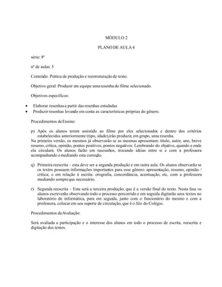 MÓDULO 2
PLANO DE AULA4
série: 8ª
nº de aulas: 5
Conteúdo: Prática de produção e reestruturaçãode texto.
Objetivo geral: Produzir em equipe umaresenha do filme selecionado.
Objetivos específicos:
• Elaborar resenhasa partir das resenhas estudadas
• Produzir resenhas levando em conta as características próprias do gênero.
Procedimentos deEnsino:
p) Após os alunos terem assistido ao filme por eles selecionados e dentro dos critérios
estabelecidos anteriormente (tipo, idade),irão produzir, em grupo, uma resenha.
Na primeira versão, os mesmos já observarão se as mesmas apresentam: título, autor, ano, breve
resumo, crítica, opinião, pontos positivos, pontos negativos. Lembrando do objetivo, quando e onde
ela circulará. Os alunos farão em rascunhos, trocando idéias entre si e com a professora
acompanhando emediando esta correção.
q) Primeira reescrita – esta deve ser a segunda produção e em outra aula. Os alunos observarão se
os textos possuem informações importantes para esse gênero: apresentação, resumo, opinião /
crítica; e em relação à escrita: orografia, concordância, acentuação, etc, com a professora
mediando sempreque necessário.
r) Segunda reescrita – Esta será a terceira produção, que é a versão final do texto. Nesta fase os
alunos escreverão observando todo o processo percorrido e em seguida digitarão seus textos no
laboratório de informática, para em seguida, junto com o funcionário do mesmo e com a
professora, colocar em seu suporte de circulação,que é o Site do Colégio.
Procedimentos deAvaliação:
Será avaliada a participação e o interesse dos alunos em todo o processo de escrita, reescrita e
digitação dos textos.
 