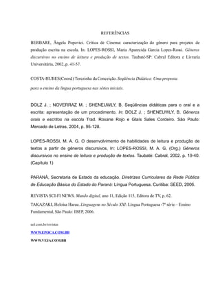 REFERÊNCIAS
BERBARE, Ângela Popovici. Crítica de Cinema: caracterização do gênero para projetos de
produção escrita na escola. In: LOPES-ROSSI, Maria Aparecida Garcia Lopes-Rossi. Gêneros
discursivos no ensino de leitura e produção de textos. Taubaté-SP: Cabral Editora e Livraria
Universitária, 2002, p. 41-57.
COSTA-HUBES(Coord.) Terezinha da Conceição. Seqüência Didática: Uma proposta
para o ensino da língua portuguesa nas séries iniciais.
DOLZ J. ; NOVERRAZ M. ; SHENEUWLY, B. Seqüências didáticas para o oral e a
escrita: apresentação de um procedimento. In: DOLZ J. ; SHENEUWLY, B. Gêneros
orais e escritos na escola Trad. Roxane Rojo e Glaís Sales Cordeiro. São Paulo:
Mercado de Letras, 2004, p. 95-128.
LOPES-ROSSI, M. A. G. O desenvolvimento de habilidades de leitura e produção de
textos a partir de gêneros discursivos. In: LOPES-ROSSI, M. A. G. (Org.) Gêneros
discursivos no ensino de leitura e produção de textos. Taubaté: Cabral, 2002. p. 19-40.
(Capítulo 1)
PARANÁ, Secretaria de Estado da educação. Diretrizes Curriculares da Rede Pública
de Educação Básica do Estado do Paraná: Língua Portuguesa. Curitiba: SEED, 2006.
REVISTA SCI-FI NEWS. Mundo digital, ano 11, Edição 115, Editora de TV, p. 62.
TAKAZAKI, Heloísa Harue. Linguagens no Século XXI: Língua Portuguesa-7ª série – Ensino
Fundamental,São Paulo: IBEP, 2006.
uol.com.br/revistas
WWW.EPOCA.COM.BR
WWW.VEJA.COM.BR
 