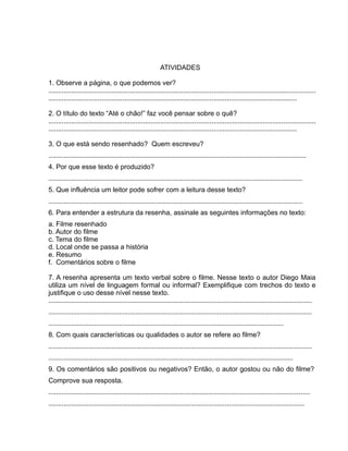 ATIVIDADES
1. Observe a página, o que podemos ver?
.............................................................................................................................................
...................................................................................................................................
2. O título do texto “Até o chão!” faz você pensar sobre o quê?
.............................................................................................................................................
...................................................................................................................................
3. O que está sendo resenhado? Quem escreveu?
........................................................................................................................................
4. Por que esse texto é produzido?
......................................................................................................................................
5. Que influência um leitor pode sofrer com a leitura desse texto?
......................................................................................................................................
6. Para entender a estrutura da resenha, assinale as seguintes informações no texto:
a. Filme resenhado
b. Autor do filme
c. Tema do filme
d. Local onde se passa a história
e. Resumo
f. Comentários sobre o filme
7. A resenha apresenta um texto verbal sobre o filme. Nesse texto o autor Diego Maia
utiliza um nível de linguagem formal ou informal? Exemplifique com trechos do texto e
justifique o uso desse nível nesse texto.
...........................................................................................................................................
...........................................................................................................................................
............................................................................................................................
8. Com quais características ou qualidades o autor se refere ao filme?
...........................................................................................................................................
.................................................................................................................................
9. Os comentários são positivos ou negativos? Então, o autor gostou ou não do filme?
Comprove sua resposta.
..........................................................................................................................................
.......................................................................................................................................
 